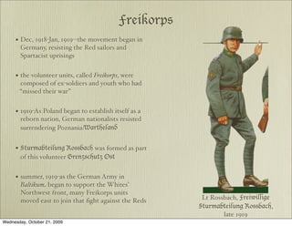 Freikorps
     • Dec, 1918-Jan, 1919--the movement began in
        Germany, resisting the Red sailors and
        Spartacist uprisings


     • the volunteer units, called Freikorps, were
       composed of ex-soldiers and youth who had
       “missed their war”


     • 1919-As Poland began to establish itself as a
        reborn nation, German nationalists resisted
        surrendering Poznania/Wartheland


     • Sturmabteilung Rossbach was formed as part
        of this volunteer Grenzschutz Ost


     • summer, 1919-as the German Army in
        Baltikum began to support the Whites’
        Northwest front, many Freikorps units
        moved east to join that ﬁght against the Reds    Lt Rossbach, Freiwillige
                                                        Sturmabteilung Rossbach,
                                                                late 1919
Wednesday, October 21, 2009
 