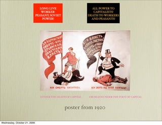 LONG LIVE                        ALL POWER TO
                                 WORKER-                          CAPITALISTS!
                              PEASANT, SOVIET                  DEATH TO WORKERS
                                  POWER!                         AND PEASANTS!




                                  War Communism


                                 EITHER THE DEATH OF CAPITAL   OR DEATH UNDER THE FOOT OF CAPITAL



                                                poster from 1920

Wednesday, October 21, 2009
 