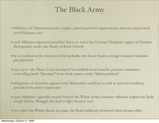The Black Army

       • Makhno, of Ukrainian peasant origins, joined anarchist organizations and was imprisoned,
         1908-February, 1917

       • 1918- Makhno organized anarchist forces to resist the German Ukrainian regime of Hetman
         Skoropadsky under the Treaty of Brest-Litovsk

       • he is credited as the inventor of the tachanka, the horse-drawn carriage-mounted machine
         gun platform

       • 1919-1920--the Black Army attempted to establish local anarchic peasant communes
         controlling lands “liberated” from local owners under “black partition”

       • allegations of atrocities against both Mennonites and Jews as well as internal vendettas
         tarnished the army’s reputation

       • 1919--Makhno’s guerrilla attacks behind the White Army’s summer oﬀensive helped the Reds
         escape defeat, Wrangel also had to ﬁght them in 1920

       • 1921-after the White threat was past, the Reds ruthlessly destroyed their former allies

Wednesday, October 21, 2009
 