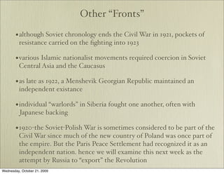 Other “Fronts”

       • although Soviet chronology ends the Civil War in 1921, pockets of
         resistance carried on the ﬁghting into 1923

       • various Islamic nationalist movements required coercion in Soviet
         Central Asia and the Caucasus

       • as late as 1922, a Menshevik Georgian Republic maintained an
         independent existance

       • individual “warlords” in Siberia fought one another, often with
          Japanese backing

       • 1920-the Soviet-Polish War is sometimes considered to be part of the
         Civil War since much of the new country of Poland was once part of
         the empire. But the Paris Peace Settlement had recognized it as an
         independent nation. hence we will examine this next week as the
         attempt by Russia to “export” the Revolution
Wednesday, October 21, 2009
 