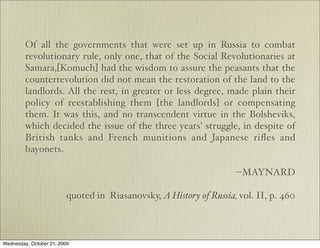 Of all the governments that were set up in Russia to combat
         revolutionary rule, only one, that of the Social Revolutionaries at
         Samara,[Komuch] had the wisdom to assure the peasants that the
         counterrevolution did not mean the restoration of the land to the
         landlords. All the rest, in greater or less degree, made plain their
         policy of reestablishing them [the landlords] or compensating
         them. It was this, and no transcendent virtue in the Bolsheviks,
         which decided the issue of the three years’ struggle, in despite of
         British tanks and French munitions and Japanese riﬂes and
         bayonets.

                                                                     --MAYNARD

                          quoted in Riasanovsky, A History of Russia, vol. II, p. 460



Wednesday, October 21, 2009
 