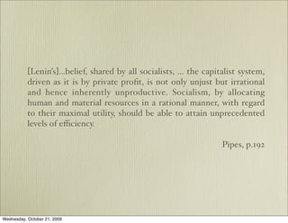 [Lenin’s]...belief, shared by all socialists, ... the capitalist system,
           driven as it is by private proﬁt, is not only unjust but irrational
           and hence inherently unproductive. Socialism, by allocating
           human and material resources in a rational manner, with regard
           to their maximal utility, should be able to attain unprecedented
           levels of eﬃciency.

                                                                      Pipes, p.192




Wednesday, October 21, 2009
 
