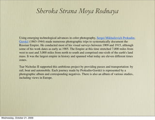 Sheroka Strana Moya Rodnaya


               Using emerging technological advances in color photography, Sergei Mikhailovich Prokudin-
               Gorskii (1863-1944) made numerous photographic trips to systematically document the
               Russian Empire. He conducted most of his visual surveys between 1909 and 1915, although
               some of his work dates as early as 1905. The Empire at this time stretched 7,000 miles from
               west to east and 3,000 miles from north to south and comprised one-sixth of the earth's land
               mass. It was the largest empire in history and spanned what today are eleven different times
               zones.

               Tsar Nicholas II supported this ambitious project by providing passes and transportation: by
               rail, boat and automobile. Each journey made by Prokudin-Gorskii is represented by a
               photographic album and corresponding negatives. There is also an album of various studies,
               including views in Europe.




Wednesday, October 21, 2009
 