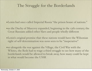 The Struggle for the Borderlands



       • Lenin had once called Imperial Russia “the prison house of nations.”
       • as the Duchy of Muscovy expanded, beginning in the 13th century, the
         Great Russians added other Slavs and people wholly diﬀerent

       • Lenin’s original promise that these nations would have the Wilsonian
         right of self-determination was soon seen to be “inoperative”

       • so alongside the war against the Village, the Civil War with the
         Whites, the Reds had to wage a third struggle to see how many of the
         borderlands would be allowed to break away, how many could be kept
         in what would become the USSR



Wednesday, October 21, 2009
 