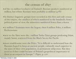 the census of 1897
    • of the 125 million (exclusive of Finland), Russian speakers numbered 56
      million, but ethnic Russians were probably 52 million (42%)

    • 85 distinct linguistic groups were recorded in this ﬁrst and only census
      of the empire, the smallest of which numbered in the hundreds; from a
      political point of view, the minorities numbered fewer than a dozen

    • 22 million Ukrainians were the largest, then 8 million Poles, 6 million
      Byelorussians

    • next to the Slavs were the 7 million Turko-Tatar groups professing Islam,
      mainly Sunni, scattered from the Black Sea to the Paciﬁc

    • most troublesome were the Poles. “It is diﬃcult to understand how the
      Russians hoped to keep an ancient people, culturally much superior to
      the mass of their own population, in permanent subjection. But they
      acted as if they could because of Poland’s geopolitical importance to
      them as an outpost in Europe.”--Pipes, p. 276
Wednesday, October 21, 2009
 