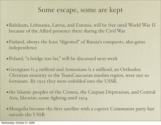 Some escape, some are kept

    • Baltikum, Lithuania, Latvia, and Estonia, will be free until World War II
      because of the Allied presence there during the Civil War

    • Finland, always the least “digested” of Russia’s conquests, also gains
      independence

    • Poland, “a bridge too far,” will be discussed next week
    • Georgians (1.4 million) and Armenians (1.2 million), an Orthodox
      Christian minority in the TransCaucasian muslim region, were not so
      fortunate. By 1922 they were enfolded into the USSR.

    • the Islamic peoples of the Crimea, the Caspian Depression, and Central
      Asia, likewise; some ﬁghting until 1924

    • Mongolia became the ﬁrst satellite with a captive Communist party but
      outside the USSR
Wednesday, October 21, 2009
 