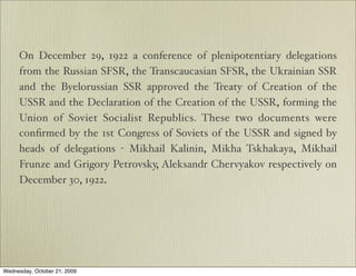 On December 29, 1922 a conference of plenipotentiary delegations
     from the Russian SFSR, the Transcaucasian SFSR, the Ukrainian SSR
     and the Byelorussian SSR approved the Treaty of Creation of the
     USSR and the Declaration of the Creation of the USSR, forming the
     Union of Soviet Socialist Republics. These two documents were
     conﬁrmed by the 1st Congress of Soviets of the USSR and signed by
     heads of delegations - Mikhail Kalinin, Mikha Tskhakaya, Mikhail
     Frunze and Grigory Petrovsky, Aleksandr Chervyakov respectively on
     December 30, 1922.




Wednesday, October 21, 2009
 
