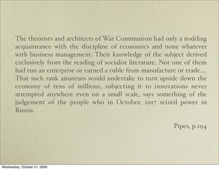 The theorists and architects of War Communism had only a nodding
       acquaintance with the discipline of economics and none whatever
       with business management. Their knowledge of the subject derived
       exclusively from the reading of socialist literature. Not one of them
       had run an enterprise or earned a ruble from manufacture or trade….
       That such rank amateurs would undertake to turn upside down the
       economy of tens of millions, subjecting it to innovations never
       attempted anywhere even on a small scale, says something of the
       judgement of the people who in October, 1917 seized power in
       Russia.

                                                                Pipes, p.194




Wednesday, October 21, 2009
 