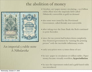 the abolition of money
                                      • October, 1917-paper money circulating = 19.6 billion
                                       rubles.Most were the imperials (left) called
                                       Nikolaevki, convertible to gold on demand


                                      • also some were issued by the Provisional
                                       Government, called Kerenki, non-convertible


                                      • after taking over the State Bank the Reds continued
                                       to print Kerenkis


                                      • since the tax system had broken down completely,
                                       they ﬁnanced government by ‘running the printing
                                       presses” with the inevitable inﬂationary results
   An imperial 5 ruble note
        A Nikolaevka                  • early 1919-prices were 15 times those of 1917

                                      • by 1921- paper in circulation=16 trillion rubles. Paper
                                       money became virtually worthless, hyperinﬂation


                                      • by 1922 the experiment ended and a gold-based ruble
                                       was introduced
Wednesday, October 21, 2009
 