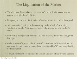 The Liquidation of the Market

       •“To Marxists the market is the heart of the capitalist economy, as
         money is its lifeblood”--Pipes

       • the agency to control distribution of commodities was called Komprod
       • citizens received ration cards according to their “value” to society.
         Needless to say the “bourgeoisie” received one quarter of a worker’s
         ration

       • predictably, a huge black market, i.e., free market, developed along with
         shortages

       • by the winter of 1919-20 “the foodstuﬀs consumed in Russian cities...as
         measured by their caloric value...between 66 and 80 %” was furnished by
         the free market

       • so much for their bold attempt to abolish the laws of supply and demand
Wednesday, October 21, 2009
 