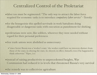 Centralized Control of the Proletariat
      • labor too must be regimented. “The only way to attract the labor force
        required for economic tasks is to introduce compulsory labor service” --Trotsky

      • for the bourgeoisie this spelled servitude in work battalions doing
        disagreeable or dangerous tasks with execution as punishment for shirking

      • proletarians were sent, like soldiers, wherever they were needed without
        regard for their personal preferences

      • free trade unions were abolished as unnecessary:
         • “since Soviet Russia was a ‘worker’s state,’ the worker could have no interests distinct from
           those of the state; in obeying the state, he obeyed, in eﬀect, himself, even if he happened to
           think otherwise.” Pipes, 202


      • instead of raising productivity to unprecedented heights, War
        Communism had reduced it to levels that threatened Russia’s very survival

      • the remedy was to collectivize agriculture
Wednesday, October 21, 2009
 