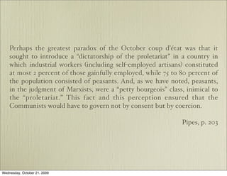 Perhaps the greatest paradox of the October coup d’état was that it
    sought to introduce a “dictatorship of the proletariat” in a country in
    which industrial workers (including self-employed artisans) constituted
    at most 2 percent of those gainfully employed, while 75 to 80 percent of
    the population consisted of peasants. And, as we have noted, peasants,
    in the judgment of Marxists, were a “petty bourgeois” class, inimical to
    the “proletariat.” This fact and this perception ensured that the
    Communists would have to govern not by consent but by coercion.

                                                               Pipes, p. 203




Wednesday, October 21, 2009
 