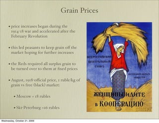 Grain Prices

     • price increases began during the
        1914-18 war and accelerated after the
        February Revolution

     • this led peasants to keep grain oﬀ the
        market hoping for further increases

     • the Reds required all surplus grain to
        be turned over to them at ﬁxed prices

     • August, 1918-oﬃcial price, 1 ruble/kg of
        grain vs free (black) market:

          • Moscow = 18 rubles

          • Skt-Peterburg =26 rubles

Wednesday, October 21, 2009
 