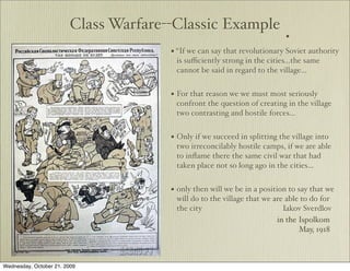Class Warfare--Classic Example
                                                                          •
                                      • “If we can say that revolutionary Soviet authority
                                       is suﬃciently strong in the cities...the same
                                       cannot be said in regard to the village…


                                      • For that reason we we must most seriously
                                       confront the question of creating in the village
                                       two contrasting and hostile forces…


                                      • Only if we succeed in splitting the village into
                                       two irreconcilably hostile camps, if we are able
                                       to inﬂame there the same civil war that had
                                       taken place not so long ago in the cities…


                                      • only then will we be in a position to say that we
                                       will do to the village that we are able to do for
                                       the city                          Iakov Sverdlov
                                                                       in the Ispolkom
                                                                              May, 1918



Wednesday, October 21, 2009
 