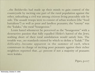 ...the Bolsheviks had made up their minds to gain control of the
        countryside by inciting one part of the rural population against the
        other, unleashing a civil war among citizens living peaceably side by
        side. The assault troops were to consist of urban workers [the “food
        battalions”] as well as poor and landless peasants; the “enemy” was
        the “kulaks,” the rural “bourgeoisie.”
            Lenin hated whomever he perceived as the “bourgeoisie” with a
        destructive passion that fully equalled Hitler’s hatred of the Jews;
        nothing short of their total annihilation would satisfy him. The
        trouble was...no standards existed by which to deﬁne a “kulak.” The
        difficulty...became apparent in the summer of 1918, when
        commissars in charge of inciting poor peasants against their richer
        neighbors reported that...40 percent if not a majority of peasants
        were kulaks.

                                                                 Pipes, p.107


Wednesday, October 21, 2009
 