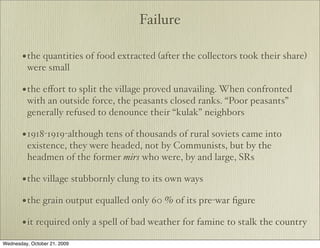 Failure

       • the quantities of food extracted (after the collectors took their share)
         were small

       • the eﬀort to split the village proved unavailing. When confronted
         with an outside force, the peasants closed ranks. “Poor peasants”
         generally refused to denounce their “kulak” neighbors

       • 1918-1919-although tens of thousands of rural soviets came into
         existence, they were headed, not by Communists, but by the
         headmen of the former mirs who were, by and large, SRs

       • the village stubbornly clung to its own ways
       • the grain output equalled only 60 % of its pre-war ﬁgure
       • it required only a spell of bad weather for famine to stalk the country
Wednesday, October 21, 2009
 