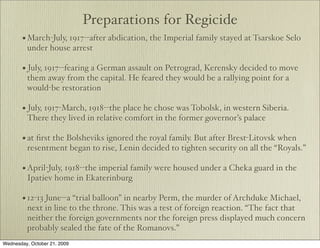 Preparations for Regicide
       • March-July, 1917--after abdication, the Imperial family stayed at Tsarskoe Selo
         under house arrest

       • July, 1917--fearing a German assault on Petrograd, Kerensky decided to move
         them away from the capital. He feared they would be a rallying point for a
         would-be restoration

       • July, 1917-March, 1918--the place he chose was Tobolsk, in western Siberia.
         There they lived in relative comfort in the former governor’s palace

       • at ﬁrst the Bolsheviks ignored the royal family. But after Brest-Litovsk when
         resentment began to rise, Lenin decided to tighten security on all the “Royals.”

       • April-July, 1918--the imperial family were housed under a Cheka guard in the
         Ipatiev home in Ekaterinburg

       • 12-13 June--a “trial balloon” in nearby Perm, the murder of Archduke Michael,
         next in line to the throne. This was a test of foreign reaction. “The fact that
         neither the foreign governments nor the foreign press displayed much concern
         probably sealed the fate of the Romanovs.”
Wednesday, October 21, 2009
 