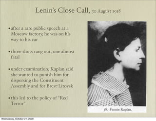 Lenin’s Close Call, 30 August 1918

     • after a rare public speech at a
        Moscow factory, he was on his
        way to his car

     • three shots rang out, one almost
        fatal

     • under examination, Kaplan said
        she wanted to punish him for
        dispersing the Constituent
        Assembly and for Brest-Litovsk

     • this led to the policy of “Red
        Terror”


Wednesday, October 21, 2009
 