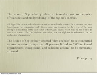 The decree of September 4 ordered an immediate stop to the policy
        of “slackness and mollycoddling” of the regime’s enemies:

        All Right SRs known to local soviets must be immediately arrested. It is necessary to take
        from among the bourgeoisie and oﬃcers numerous hostages. In the event of the least
        attempts at resistance or the least stir in White Guard circles, resort must be had at once to
        mass executions….Not the slightest hesitation, nor the slightest indecisiveness, in the
        application of mass terror.

        The decree of September 5 ordered “class enemies” to be committed
        to concentration camps and all persons linked to “White Guard
        organizations, conspiracies, and seditious actions” to be summarily
        executed.

                                                                                     Pipes, p. 223




Wednesday, October 21, 2009
 