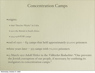 Concentration Camps


       • origins:
           • 1896-“Butcher Weyler” in Cuba

           • 1901-the British in South Africa

           • 1914-1918-POW camps

       • end of 1920 -- 84 camps that held approximately 50,000 prisoners
       • three years later -- 315 camps with 70,000 prisoners
       • 13 March 1921-Adolf Hitler in the Völkischer Beobachter: “One prevents
         the Jewish corruption of our people, if necessary, by conﬁning its
         instigators to concentration camps.”


Wednesday, October 21, 2009
 