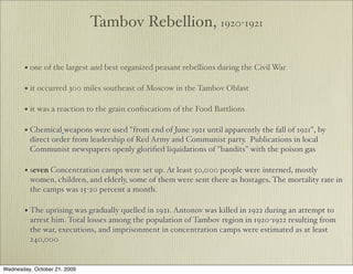 Tambov Rebellion, 1920-1921

       • one of the largest and best organized peasant rebellions during the Civil War

       • it occurred 300 miles southeast of Moscow in the Tambov Oblast

       • it was a reaction to the grain conﬁscations of the Food Battlions

       • Chemical weapons were used "from end of June 1921 until apparently the fall of 1921", by
         direct order from leadership of Red Army and Communist party. Publications in local
         Communist newspapers openly gloriﬁed liquidations of "bandits" with the poison gas

       • seven Concentration camps were set up. At least 50,000 people were interned, mostly
         women, children, and elderly, some of them were sent there as hostages. The mortality rate in
         the camps was 15-20 percent a month.

       • The uprising was gradually quelled in 1921. Antonov was killed in 1922 during an attempt to
         arrest him. Total losses among the population of Tambov region in 1920-1922 resulting from
         the war, executions, and imprisonment in concentration camps were estimated as at least
         240,000


Wednesday, October 21, 2009
 