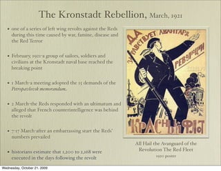 The Kronstadt Rebellion, March, 1921
   •   one of a series of left wing revolts against the Reds
       during this time caused by war, famine, disease and
       the Red Terror


   •   February, 1921-a group of sailors, soldiers and
       civilians at the Kronstadt naval base reached the
       breaking point


   •   1 March-a meeting adopted the 15 demands of the
       Petropavlovsk memorandum


   •   2 March-the Reds responded with an ultimatum and
       alleged that French counterintelligence was behind
       the revolt


   •   7-17 March-after an embarrassing start the Reds’
       numbers prevailed
                                                               All Hail the Avanguard of the
                                                                Revolution The Red Fleet
   •   historians estimate that 1,200 to 2,168 were
                                                                        1920 poster
       executed in the days following the revolt
Wednesday, October 21, 2009
 
