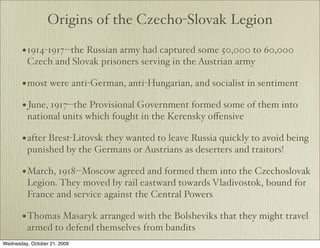 Origins of the Czecho-Slovak Legion

       • 1914-1917--the Russian army had captured some 50,000 to 60,000
         Czech and Slovak prisoners serving in the Austrian army

       • most were anti-German, anti-Hungarian, and socialist in sentiment
       • June, 1917--the Provisional Government formed some of them into
         national units which fought in the Kerensky oﬀensive

       • after Brest-Litovsk they wanted to leave Russia quickly to avoid being
         punished by the Germans or Austrians as deserters and traitors!

       • March, 1918--Moscow agreed and formed them into the Czechoslovak
         Legion. They moved by rail eastward towards Vladivostok, bound for
         France and service against the Central Powers

       • Thomas Masaryk arranged with the Bolsheviks that they might travel
         armed to defend themselves from bandits
Wednesday, October 21, 2009
 