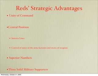 Reds’ Strategic Advantages
       • Unity of Command


       • Central Position

           •   Interior Lines



           •   Control of many of the arms factories and stores of weapons



       • Superior Numbers


       • Three Solid Military Supporters
Wednesday, October 21, 2009
 