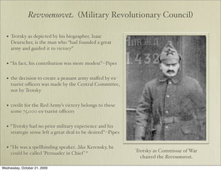 Revvoensovet (Military Revolutionary Council)

  •   Trotsky as depicted by his biographer, Isaac
      Deutscher, is the man who “had founded a great
      army and guided it to victory”


  • “In fact, his contribution was more modest”--Pipes

  •   the decision to create a peasant army staﬀed by ex-
      tsarist oﬃcers was made by the Central Committee,
      not by Trotsky


  •   credit for the Red Army’s victory belongs to these
      some 75,000 ex-tsarist oﬃcers


  • “Trotsky had no prior military experience and his
      strategic sense left a great deal to be desired”--Pipes


  • “He was a spellbinding speaker...like Kerensky, he          Trotsky as Commissar of War
      could be called ’Persuader in Chief ’ “
                                                                  chaired the Revvoensovet

Wednesday, October 21, 2009
 