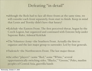 Defeating “in detail”

       • although the Reds had to face all three fronts at the same time, we
         will consider each front separately, from start to ﬁnish. Keep in mind
         that Lenin and Trotsky didn’t have that luxury!

       • Kolchak--the Eastern Front. The ﬁrst perceived threat, begun by the
         Czech Legion, but organized and continued with Entente help under
         Supreme Ruler, Admiral Kolchak

       • The Volunteer Army--the Southern Front. Actually the ﬁrst to
         organize and the last major group to surrender. Led by four generals.

       • Yudenich--the Northwestern Front. The last major threat.
       • the other “players”--some “Red,” some “White,” several
         opportunistically switching sides. “Blacks,” “Greens,” Poles, muslim
         peoples of Central Asia, guerrilla bands

Wednesday, October 21, 2009
 