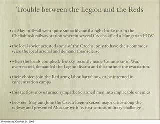Trouble between the Legion and the Reds

      • 14 May 1918--all went quite smoothly until a ﬁght broke out in the
        Cheliabinsk railway station wherein several Czechs killed a Hungarian POW

      • the local soviet arrested some of the Czechs, only to have their comrades
        seize the local arsenal and demand their release

      • when the locals complied, Trotsky, recently made Commissar of War,
        overreacted, demanded the Legion disarm and discontinue the evacuation.

      • their choice: join the Red army, labor battalions, or be interned in
        concentration camps

      • this tactless move turned sympathetic armed men into implacable enemies
      • between May and June the Czech Legion seized major cities along the
        railway and presented Moscow with its ﬁrst serious military challenge


Wednesday, October 21, 2009
 