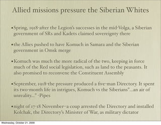 Allied missions pressure the Siberian Whites

       • Spring, 1918-after the Legion’s successes in the mid-Volga, a Siberian
         government of SRs and Kadets claimed sovereignty there

       • the Allies pushed to have Komuch in Samara and the Siberian
         government in Omsk merge

       • Komuch was much the more radical of the two, keeping in force
         much of the Red social legislation, such as land to the peasants. It
         also promised to reconvene the Constituent Assembly

       • September, 1918-the pressure produced a ﬁve-man Directory. It spent
         its two-month life in intrigues, Komuch vs the Siberians”...an air of
         unreality…” -Pipes

       • night of 17-18 November--a coup arrested the Directory and installed
         Kolchak, the Directory’s Minister of War, as military dictator

Wednesday, October 21, 2009
 