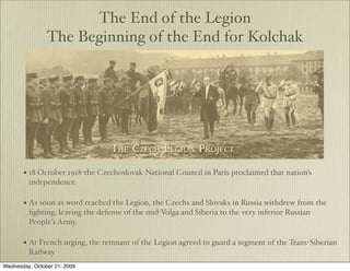 The End of the Legion
                The Beginning of the End for Kolchak




       • 18 October 1918-the Czechoslovak National Council in Paris proclaimed that nation’s
         independence.

       • As soon as word reached the Legion, the Czechs and Slovaks in Russia withdrew from the
         ﬁghting, leaving the defense of the mid-Volga and Siberia to the very inferior Russian
         People’s Army.

       • At French urging, the remnant of the Legion agreed to guard a segment of the Trans-Siberian
         Railway
Wednesday, October 21, 2009
 