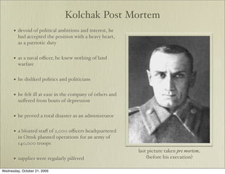 Kolchak Post Mortem
      •   devoid of political ambitions and interest, he
          had accepted the position with a heavy heart,
          as a patriotic duty


      •   as a naval oﬃcer, he knew nothing of land
          warfare


      •   he disliked politics and politicians


      •   he felt ill at ease in the company of others and
          suﬀered from bouts of depression


      •   he proved a total disaster as an administrator


      •   a bloated staﬀ of 2,000 oﬃcers headquartered
          in Omsk planned operations for an army of
          140,000 troops
                                                             last picture taken pre mortem
      •   supplies were regularly pilfered                       (before his execution)

Wednesday, October 21, 2009
 