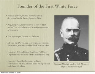 Founder of the First White Force

      •   Russian patriot, from a military family,
          decorated in the Russo-Japanese War


      •   Aug, 1915-Mar, 1917-becomes Chief of Staﬀ
          under Tsar Nicholas when he takes command
          of the army


      •   Feb, 1917-urges the tsar to abdicate


      •   advised the Provisional Government, opposed
          the soviets, was involved in the Kornilov aﬀair


      •   Oct, 1917-ﬂed and formed Alekseev’s Oﬃcer
          Organization, the basis of the Volunteer Army


      •   Dec, 1917-Kornilov becomes military
          commander while Alekseev deals with political     General Mikhail Vasiliyevich Alekseev
          and ﬁnancial aﬀairs                                     1857-25 September 1918

Wednesday, October 21, 2009
 