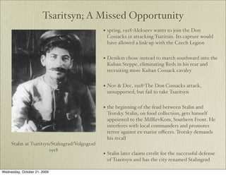 Tsaritsyn; A Missed Opportunity
                                                • spring, 1918-Alekseev wants to join the Don
                                                 Cossacks in attacking Tsaritsin. Its capture would
                                                 have allowed a link-up with the Czech Legion


                                                • Denikin chose instead to march southward into the
                                                 Kuban Steppe, eliminating Reds in his rear and
                                                 recruiting more Kuban Cossack cavalry


                                                • Nov & Dec, 1918-The Don Cossacks attack,
                                                 unsupported, but fail to take Tsaritsyn


                                                • the beginning of the feud between Stalin and
                                                 Trotsky. Stalin, on food collection, gets himself
                                                 appointed to the MilRevKom, Southern Front. He
                                                 interferes with local commanders and promotes
                                                 terror against ex-tsarist oﬃcers. Trotsky demands
                                                 his recall
     Stalin at Tsaritsyn/Stalingrad/Volgograd
                        1918
                                                • Stalin later claims credit for the successful defense
                                                 of Tsaritsyn and has the city renamed Stalingrad

Wednesday, October 21, 2009
 