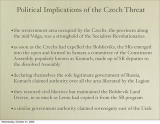 Political Implications of the Czech Threat

       • the westernmost area occupied by the Czechs, the provinces along
         the mid-Volga, was a stronghold of the Socialists-Revolutionaries

       • as soon as the Czechs had expelled the Bolsheviks, the SRs emerged
         into the open and formed in Samara a committee of the Constituent
         Assembly, popularly known as Komuch, made up of SR deputies to
         the dissolved Assembly

       • declaring themselves the sole legitimate government of Russia,
         Komuch claimed authority over all the area liberated by the Legion

       • they restored civil liberties but maintained the Bolshevik Land
         Decree, in as much as Lenin had copied it from the SR program

       • a similar government authority claimed sovereignty east of the Urals

Wednesday, October 21, 2009
 