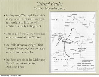 Critical Battles
                              October-November, 1919

   • Spring, 1919-Wrangel, Denikin’s
      best general, captures Tsaritsyn;
      but too late to link up with
      Kolchak, already falling back

   • almost all of the Ukraine comes
      under control of the Whites

   • the Fall Oﬀensives (right) ﬁrst
      threaten Moscow, then collapse
      under counter-attacks

   • the Reds are aided by Makhno’s
      Black Ukrainians behind
      Denikin’s lines

Wednesday, October 21, 2009
 