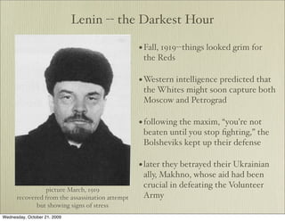 Lenin -- the Darkest Hour

                                                 • Fall, 1919--things looked grim for
                                                  the Reds

                                                 • Western intelligence predicted that
                                                  the Whites might soon capture both
                                                  Moscow and Petrograd

                                                 • following the maxim, “you’re not
                                                  beaten until you stop ﬁghting,” the
                                                  Bolsheviks kept up their defense

                                                 • later they betrayed their Ukrainian
                                                  ally, Makhno, whose aid had been
                                                  crucial in defeating the Volunteer
                picture March, 1919
      recovered from the assassination attempt    Army
             but showing signs of stress
Wednesday, October 21, 2009
 
