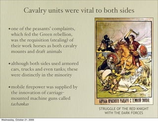 Cavalry units were vital to both sides

     • one of the peasants’ complaints,
        which fed the Green rebellion,
        was the requisition (stealing) of
        their work horses as both cavalry
        mounts and draft animals

     • although both sides used armored
        cars, trucks and even tanks; these
        were distinctly in the minority

     • mobile ﬁrepower was supplied by
        the innovation of carriage-
        mounted machine guns called
        tachankas
                                             STRUGGLE OF THE RED KNIGHT
                                                WITH THE DARK FORCES
Wednesday, October 21, 2009
 