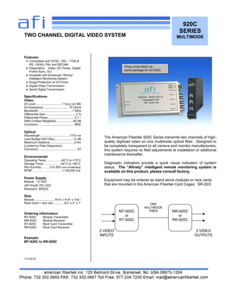 920C
SERIES
MULTIMODE
Features:
 Compatible with NTSC, (RS – 170A &
RS –343A), PAL and SECAM
 Diagnostics: Video, DC Power, Digital
Frame Sync, OLI
 Available with Enhanced “Afinety”
Intelligent Monitoring System
 Surge Protection on I/O Ports
 Digital Video Transmission
 Serial Digital Transmission
Specifications:
Video:
I/0 Level ...............................1 Vp-p (±3 dB)
I/0 Impedance .............................. 75 Ohms
Bandwidth .........................................7 MHz
Differential Gain ....................................2 %
Differential Phase.................................0.7 °
SNR (Unified Weighted).....................60 dB
Connector ........................................... BNC
Optical
Wavelength ...................................1310 nm
Loss Budget (62/125μ).......................12 dB
Maximum Distance .............................2 Km
(Limited by Fiber Dispersion)
Connector .............................................. ST
Environmental
Operating Temp.………..….-40°C to +75°C
Storage Temp….……….….-40°C to +85°C
Rel Humidity………0 to 95% non-condensing
MTBF………………………….>100,000 hrs
Power Supply:
Module : 12 VDC
(AFI Part#: PS-12D)
Rackcard: SR20/2
Size:
Module ........................ 81/8” x 41/8“ x 15/8 ”
Rack Card-1 rack slot ............ 6½” x 5” x 1”
Ordering information:
MT-920C Module Transmitter
MR-920C Module Receiver
RT-920C Rack Card Transmitter
RR-920C Rack Card Receiver
Example:
MT-920C to RR-920C
11/10/12
TWO CHANNEL DIGITAL VIDEO SYSTEM
The American Fibertek 920C Series transmits two channels of high-
quality digitized video on one multimode optical fiber. Designed to
be completely transparent to all camera and monitor manufacturers,
this system requires no field adjustments at installation or additional
maintenance thereafter.
Diagnostic indicators provide a quick visual indication of system
status. The “Afinety” intelligent remote monitoring system is
available on this product, please consult factory.
Equipment may be ordered as stand alone modules or rack cards
that are mounted in the American Fibertek Card Cages: SR-20/2.
MT-920C
or
RT-920C
MR-920C
or
RR-920C
ONE
MULTIMODE
FIBER
2 VIDEO
INPUTS
2 VIDEO
OUTPUTS
Photo of the 940C-SL,
same package for the 920C
 