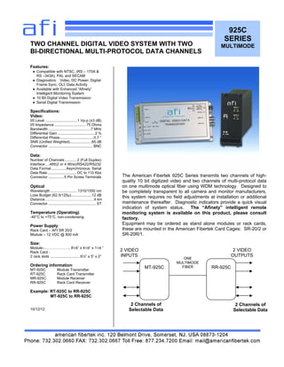 925C
SERIES
MULTIMODE
Features:
♦ Compatible with NTSC, (RS – 170A &
RS –343A), PAL and SECAM
♦ Diagnostics: Video, DC Power, Digital
Frame Sync, OLI, Data Activity
♦ Available with Enhanced “Afinety”
Intelligent Monitoring System
♦ 10 Bit Digital Video Transmission
♦ Serial Digital Transmission
Specifications:
Video:
I/0 Level ...............................1 Vp-p (±3 dB)
I/0 Impedance .............................. 75 Ohms
Bandwidth .........................................7 MHz
Differential Gain ....................................2 %
Differential Phase.................................0.7 °
SNR (Unified Weighted).....................65 dB
Connector ........................................... BNC
Data:
Number of Channels ........... 2 (Full Duplex)
Interface….485(2 or 4 Wire)/RS422/RS232
Data Format ..............Asynchronous, Serial
Data Rate............................ DC to 115 Kbs
Connector ...............5 Pin Screw Terminals
Optical
Wavelength ..........................1310/1550 nm
Loss Budget (62.5/125µ)....................12 dB
Distance………………………………….4 km
Connector .............................................. ST
Temperature (Operating)
-40°C to +75°C, non-condensing
Power Supply:
Rack Card – AFI SR 20/2
Module – 12 VDC @ 800 mA
Size:
Module-..……………….. 81/8” x 41/8“ x 11/8 ”
Rack Card :
2 rack slots .............................6½” x 5” x 2”
Ordering information:
MT-925C Module Transmitter
RT-925C Rack Card Transmitter
MR-925C Module Receiver
RR-925C Rack Card Receiver
Example: RT-925C to RR-925C
MT-925C to RR-925C
10/12/12
TWO CHANNEL DIGITAL VIDEO SYSTEM WITH TWO
BI-DIRECTIONAL MULTI-PROTOCOL DATA CHANNELS
The American Fibertek 925C Series transmits two channels of high-
quality 10 bit digitized video and two channels of multi-protocol data
on one multimode optical fiber using WDM technology. Designed to
be completely transparent to all camera and monitor manufacturers,
this system requires no field adjustments at installation or additional
maintenance thereafter. Diagnostic indicators provide a quick visual
indication of system status. The “Afinety” intelligent remote
monitoring system is available on this product, please consult
factory.
Equipment may be ordered as stand alone modules or rack cards,
these are mounted in the American Fibertek Card Cages: SR-20/2 or
SR-20R/1.
MT-925C RR-925C
ONE
MULTIMODE
FIBER
2 VIDEO
INPUTS
2 VIDEO
OUTPUTS
2 Channels of
Selectable Data
2 Channels of
Selectable Data
 