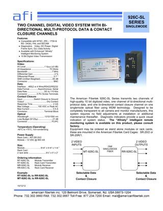 926C-SL
SERIES
SINGLEMODE
Features:
♦ Compatible with NTSC, (RS – 170A &
RS –343A), PAL and SECAM
♦ Diagnostics: Video, DC Power, Digital
Frame Sync, OLI, Data Activity
♦ Available with Enhanced “Afinety”
Intelligent Monitoring System
♦ 10 Bit Digital Video Transmission
Specifications:
Video:
I/0 Level ...............................1 Vp-p (±3 dB)
I/0 Impedance .............................. 75 Ohms
Bandwidth .........................................7 MHz
Differential Gain ....................................2 %
Differential Phase.................................0.7 °
SNR (Unified Weighted).....................65 dB
Connector ........................................... BNC
Data:
Interface….485(2 or 4 Wire)/RS422/RS232
Data Format ..............Asynchronous, Serial
Data Rate............................ DC to 115 Kbs
Connector ...............5 Pin Screw Terminals
Contact Closure:
Input ...................Switch Closure to Ground
Output ......................................Dry Contact
Response Time.................................. 2 mS
Max Voltage ..............100 VDC or Peak AC
Max Current ....................................... 0.5 A
Connector……………………Terminal Block
Optical
Wavelength ..........................1310/1550 nm
Loss Budget (9/125µ).........................21 dB
Connector ........................................ FC/PC
Temperature (Operating)
-40°C to +75°C, non-condensing
Power Supply:
Rack Card – AFI SR 20/2
Module – 12 VDC @ 800 mA
Size:
Module-..……………….. 81/8” x 41/8“ x 11/8 ”
Rack Card :
2 rack slots .............................6½” x 5” x 2”
Ordering information:
MT-926C-SL Module Transmitter
RT-926C-SL Rack Card Transmitter
MR-926C-SL Module Receiver
RR-926 C-SL Rack Card Receiver
Example:
RT-926C-SL to RR-926C-SL
MT-926C-SL to RR-926C-SL
10/12/12
TWO CHANNEL DIGITAL VIDEO SYSTEM WITH BI-
DIRECTIONAL MULTI-PROTOCOL DATA & CONTACT
CLOSURE CHANNELS
The American Fibertek 926C-SL Series transmits two channels of
high-quality 10 bit digitized video, one channel of bi-directional multi-
protocol data, and one bi-directional contact closure channel on one
singlemode optical fiber using WDM technology. Designed to be
completely transparent to all camera and monitor manufacturers, this
system requires no field adjustments at installation or additional
maintenance thereafter. Diagnostic indicators provide a quick visual
indication of system status. The “Afinety” intelligent remote
monitoring system is available on this product, please consult
factory.
Equipment may be ordered as stand alone modules or rack cards,
these are mounted in the American Fibertek Card Cages: SR-20/2 or
SR-20R/1.
MT-926C-SL RR-926C-SL
ONE
SINGLEMODE
FIBER
2 VIDEO
INPUTS
2 VIDEO
OUTPUTS
Selectable Data
&
Contact Closure
Selectable Data
&
Contact Closure
 