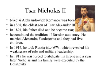 Tsar Nicholas II
• Nikolai Aleksandrovich Romanov was born
• in 1868, the eldest son of Tsar Alexander III.
• In 1894, his father died and he became tsar;
• he continued the tradition of Russian autocracy. He
married Alexandra Feodorovna and they had five
children.
• In 1914, he took Russia into WWI which revealed his
weaknesses of rule and military leadership.
• In 1917 he was forced to abdicate his throne and a year
later Nicholas and his family were executed by the
Bolsheviks.
 