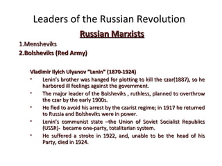 Leaders of the Russian Revolution
Russian MarxistsRussian Marxists
1.1.MensheviksMensheviks
2.2.Bolsheviks (Red Army)Bolsheviks (Red Army)
Vladimir Ilyich Ulyanov “Lenin” (1870-1924)Vladimir Ilyich Ulyanov “Lenin” (1870-1924)
• Lenin’s brother was hanged for plotting to kill the czar(1887), so heLenin’s brother was hanged for plotting to kill the czar(1887), so he
harbored ill feelings against the government.harbored ill feelings against the government.
• The major leader of the Bolsheviks , ruthless, planned to overthrowThe major leader of the Bolsheviks , ruthless, planned to overthrow
the czar by the early 1900s.the czar by the early 1900s.
• He fled to avoid his arrest by the czarist regime; in 1917 he returnedHe fled to avoid his arrest by the czarist regime; in 1917 he returned
to Russia and Bolsheviks were in power.to Russia and Bolsheviks were in power.
• Lenin’s communist state –the Union of Soviet Socialist RepublicsLenin’s communist state –the Union of Soviet Socialist Republics
(USSR)- became one-party, totalitarian system.(USSR)- became one-party, totalitarian system.
• He suffered a stroke in 1922, and, unable to be the head of hisHe suffered a stroke in 1922, and, unable to be the head of his
Party, died in 1924.Party, died in 1924.
 