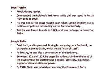 Leon TrotskyLeon Trotsky
• Revolutionary leader.Revolutionary leader.
• Commanded the Bolshevik Red Army, while civil war raged in RussiaCommanded the Bolshevik Red Army, while civil war raged in Russia
from 1928 to 1920.from 1928 to 1920.
• He was one of the most notable men when Lenin’s incident set inHe was one of the most notable men when Lenin’s incident set in
motion competition for heading up the Communist Party.motion competition for heading up the Communist Party.
• Trotsky was forced to exile in 1929, and was no longer a threat forTrotsky was forced to exile in 1929, and was no longer a threat for
Stalin.Stalin.
Joseph StalinJoseph Stalin
• Cold, hard, and impersonal. During his early days as a Bolshevik, heCold, hard, and impersonal. During his early days as a Bolshevik, he
change his name to Stalin, which means “man of steel”.change his name to Stalin, which means “man of steel”.
• As Trotsky, he was also a commander of the Red Army.As Trotsky, he was also a commander of the Red Army.
• Between 1922 and 1927, he began his ruthless climb to the head ofBetween 1922 and 1927, he began his ruthless climb to the head of
the government. He started to be a general secretary, moving histhe government. He started to be a general secretary, moving his
supporters into positions of power.supporters into positions of power.
• By 1928, Stalin was in total command of the Communist Party.By 1928, Stalin was in total command of the Communist Party.
 
