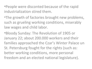 •People were disconted because of the rapid
industrialization stired them.
•The growth of factories brought new problems,
such as grueling working conditions, miserably
law wages and child labor.
•Bloody Sunday: The Revolution of 1905 or
January 22; about 200.000 workers and their
families approached the Czar’s Winter Palace un
St. Petersburg fought for the rights (such as:
better working conditions, more personal
freedom and an elected national legislature).
 