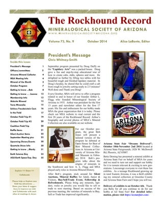President’s Message 
Chris Whitney-Smith 
Inside this issue: 
President’s Message 1 
Officers/committees 2 
Arizona Mineral Collector 4 
MSA Meeting Info 4 
Mineral of the Month 5 
October Program 7 
Getting to know ...Bob 8 
Getting to know … Joanne 12 
Membership Info 12 
Website Mineral 13 
Terra Mineralia 15 
Schloss Freudenstein Cast. 16 
In the Field 17 
October Field Trip #1 19 
October Field Trip #2 20 
Coalition Field Trip 20 
Raffle Items 21 
Silent Auction Items 22 
September Meeting pics 23 
Upcoming Shows/Events 30 
Quartzite Show Info 30 
Getting to know ...Mardy 31 
Earth Science Day 33 
ASU-Earth Space Exp. Day 35 
The Rockhound Record 
MINERALOGICAL SOCIETY OF ARIZONA 
WWW. MI N E R A L O G I C A L S O C I E T Y A R I Z O N A . O R G 
Volume 73, No. 9 October 2014 Alice LaBonte, Editor 
Explore <> Share <> 
Collaborate 
Please help us Explore new 
field trip adventures … 
Share your ideas & sugges-tions 
to improve our club 
and Collaborate with each 
other at meetings & shows. 
September program presented by Doug Duffy on 
the “Lapidary Arts” was a packed house. Doug 
gave a fun and step-by-step educational tour of 
how to create cabs, slabs, spheres and more. He 
delighted us further by filling two tables with his 
beautiful rough and finished lapidary material. In 
Doug’s heyday, he shared that he could craft a cab 
from rough to jewelry setting ready in 2.5 minutes! 
Well done and Thank you Doug! 
Every October, MSA will strive to offer a program 
related to and in honor of our founder Arthur L. 
Flagg who founded Mineralogical Society of 
Arizona in 1935. Arthur was president for the first 
15 years and newsletter editor for the first 17 
years. His fire and enthusiasm for our hobby made 
MSA the great organization that it is today. Please 
check out MSA website to read current and the 
first 20 years of the Rockhound Record. Arthur’s 
biography and several photos of MSA’s Mineral 
Collection are also available on our website. 
For our October pro-gram, 
the great Bob 
Jones will present a 
tailored version of the 
program he debuted at 
Open House for Best of 
Best Mineral Collec-tions 
in Arizona at Uni-versity 
of Arizona Min-eral 
Museum in Febru-ary 
2014. Bob’s pro-gram 
talks about the 
origins of minerals in 
the Southwest and how A. L. Flagg and MSA 
played early roles in Arizona Mineral History. 
After Bob’s program, stick around for Silent 
Auctions, Mineral Raffles for Adult, Junior & 
Visitors, Buy/Sell/Trade Event, Fellowship & 
Refreshments. Please bring any minerals, lapi-dary, 
rocks or jewelry you would like to sell or 
trade to next meeting. Based on success of the 
previous meeting, the varieties of minerals to Buy, 
Sell or Trade has improved significantly. 
Arizona State Fair “Dreams Delivered”; 
October 10th-November 2nd 2014 located at 
Arizona State Fairgrounds; 1826 W. McDowell 
Rd, Phoenix, AZ 85007. 
Betty Deming has presented a mineral exhibit at 
Arizona State Fair on behalf of MSA for years 
and we need to turn out and support our hobby 
for it to remain relevant & exciting to new gen-erations. 
I encourage everyone to visit these fun 
exhibits. As a teenage Rockhound growing up 
in rural Eastern Arizona, it was a thrill exhibit-ing 
my mineral collection at Greenlee County 
and Arizona State Fairs and I hope you will too. 
Delivery of exhibits is on October 6th. Thank 
you Betty for all you continue to do for our 
hobby at AZ State Fair! For detailed infor-mation, 
please visit https://azstatefair.com/. 
 