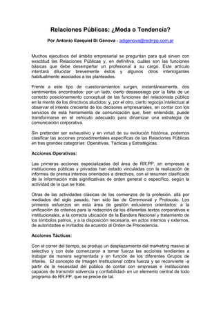 Relaciones Públicas: ¿Moda o Tendencia?
        Por Antonio Ezequiel Di Génova - adigenova@redrrpp.com.ar


Muchos ejecutivos del ámbito empresarial se preguntan para qué sirven con
exactitud las Relaciones Públicas y, en definitiva, cuáles son las funciones
básicas que debe desempeñar un profesional a su cargo. Este artículo
intentará dilucidar brevemente éstos y algunos otros interrogantes
habitualmente asociados a los planteados.

Frente a este tipo de cuestionamientos surgen, instantáneamente, dos
sentimientos encontrados: por un lado, cierto desasosiego por la falta de un
correcto posicionamiento conceptual de las funciones del relacionista público
en la mente de los directivos aludidos; y, por el otro, cierto regocijo intelectual al
observar el interés creciente de los decisores empresariales, en contar con los
servicios de esta herramienta de comunicación que, bien entendida, puede
transformarse en el vehículo adecuado para dinamizar una estrategia de
comunicación corporativa.

Sin pretender ser exhaustivo y en virtud de su evolución histórica, podemos
clasificar las acciones procedimentales específicas de las Relaciones Públicas
en tres grandes categorías: Operativas, Tácticas y Estratégicas.

Acciones Operativas:

Las primeras acciones especializadas del área de RR.PP. en empresas e
instituciones públicas y privadas han estado vinculadas con la realización de
informes de prensa internos orientados a directivos, con el resumen clasificado
de la información más significativas de orden general o específico, según la
actividad de la que se trate.

Otras de las actividades clásicas de los comienzos de la profesión, allá por
mediados del siglo pasado, han sido las de Ceremonial y Protocolo. Los
primeros esfuerzos en esta área de gestión estuvieron orientados: a la
unificación de criterios para la redacción de los diferentes textos corporativos e
institucionales, a la correcta ubicación de la Bandera Nacional y tratamiento de
los símbolos patrios, y a la disposición necesaria, en actos internos y externos,
de autoridades e invitados de acuerdo al Orden de Precedencia.

Acciones Tácticas:

Con el correr del tiempo, se produjo un desplazamiento del marketing masivo al
selectivo y con éste comenzaron a tomar fuerza las acciones tendientes a
trabajar de manera segmentada y en función de los diferentes Grupos de
Interés. El concepto de Imagen Institucional cobra fuerza y se reconvierte -a
partir de la necesidad del público de contar con empresas e instituciones
capaces de transmitir solvencia y confiabilidad- en un elemento central de todo
programa de RR.PP. que se precie de tal.
 