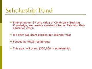 Scholarship Fund Embracing our 3 rd  core value of Continually Seeking Knowledge; we provide assistance to our TMs with their education costs. We offer two grant periods per calendar year Funded by RRGB restaurants This year will grant $300,000 in scholarships 